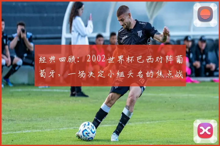 经典回顾：2002世界杯巴西对阵葡萄牙，一场决定小组头名的焦点战役