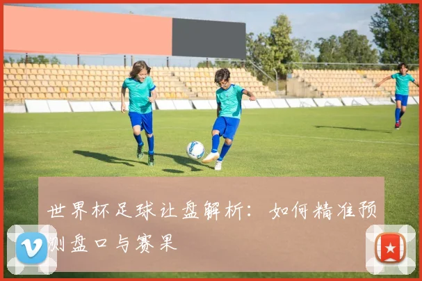 世界杯足球让盘解析：如何精准预测盘口与赛果