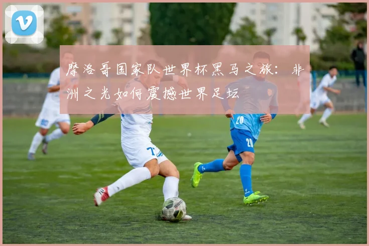 摩洛哥国家队世界杯黑马之旅：非洲之光如何震撼世界足坛