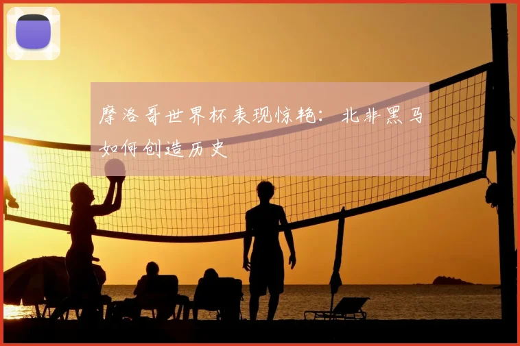 摩洛哥世界杯表现惊艳：北非黑马如何创造历史