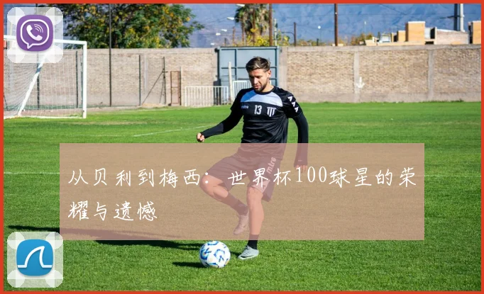 从贝利到梅西：世界杯100球星的荣耀与遗憾