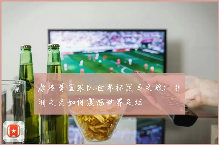 摩洛哥国家队世界杯黑马之旅：非洲之光如何震撼世界足坛