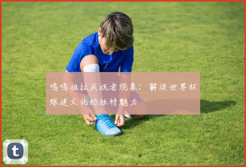 呜呜祖拉庆祝者现象:解读世界杯球迷文化的独特魅力