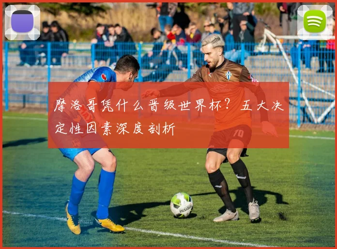 摩洛哥凭什么晋级世界杯？五大决定性因素深度剖析