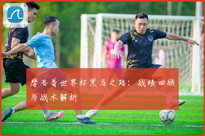 摩洛哥世界杯黑马之路：战绩回顾与战术解析