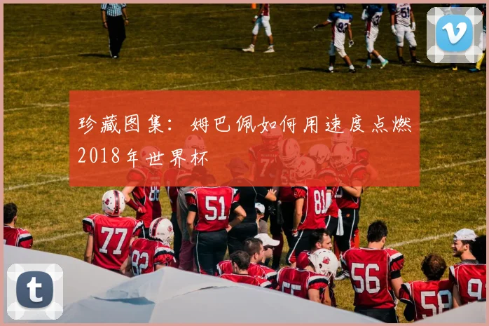 珍藏图集：姆巴佩如何用速度点燃2018年世界杯