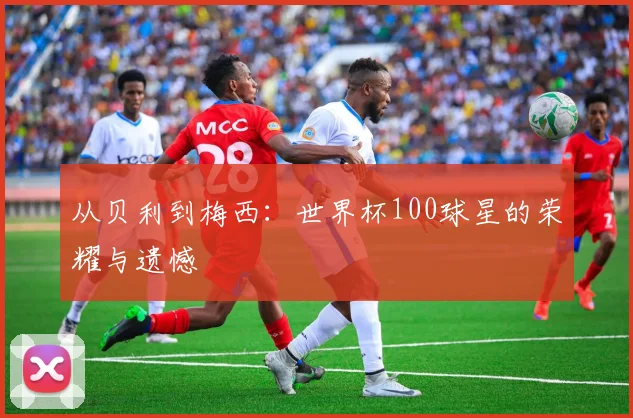 从贝利到梅西：世界杯100球星的荣耀与遗憾
