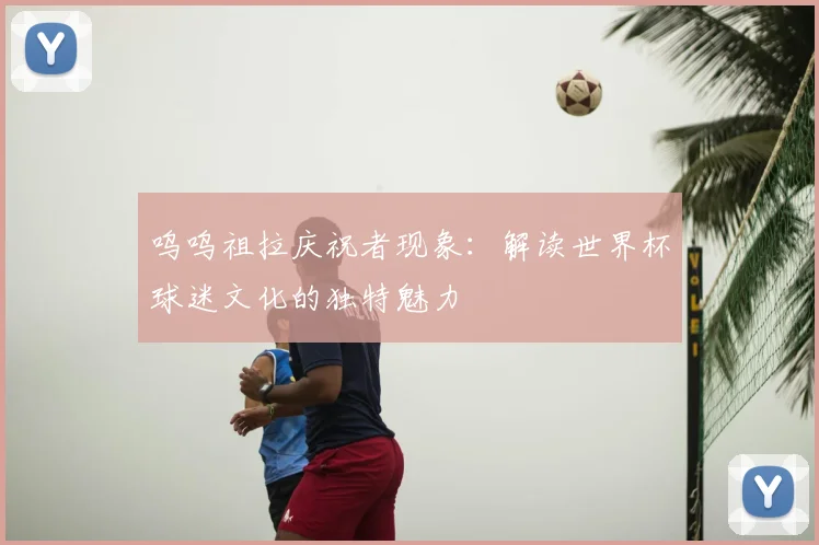 呜呜祖拉庆祝者现象:解读世界杯球迷文化的独特魅力