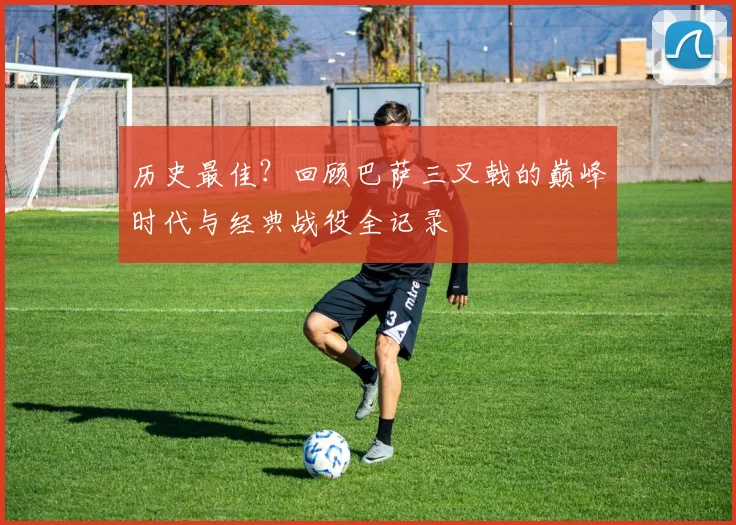 历史最佳？回顾巴萨三叉戟的巅峰时代与经典战役全记录