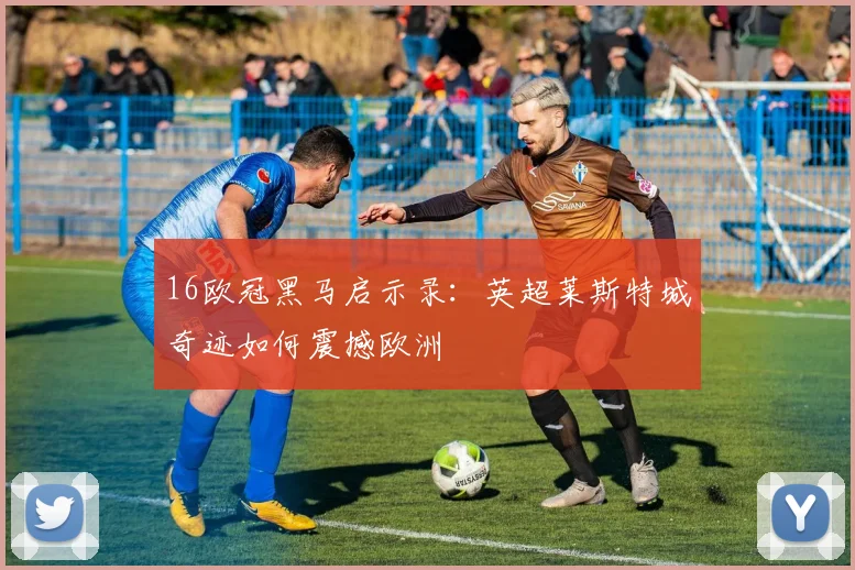 16欧冠黑马启示录：英超莱斯特城奇迹如何震撼欧洲