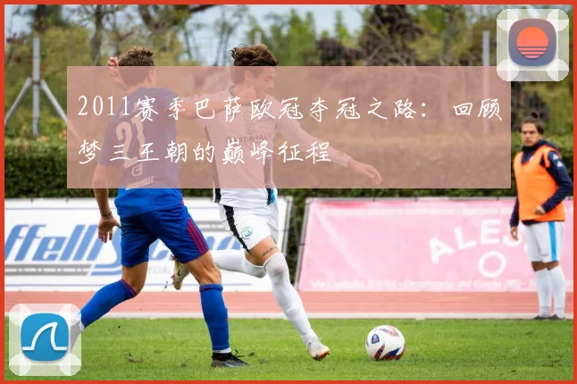 2011赛季巴萨欧冠夺冠之路：回顾梦三王朝的巅峰征程