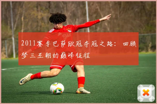2011赛季巴萨欧冠夺冠之路：回顾梦三王朝的巅峰征程