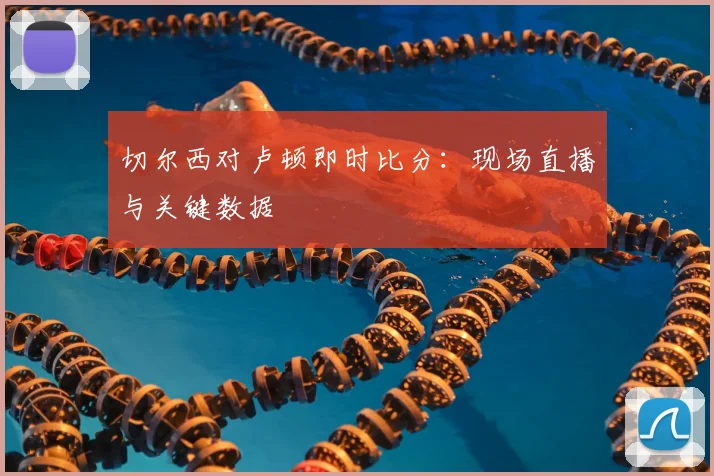 切尔西对卢顿即时比分:现场直播与关键数据