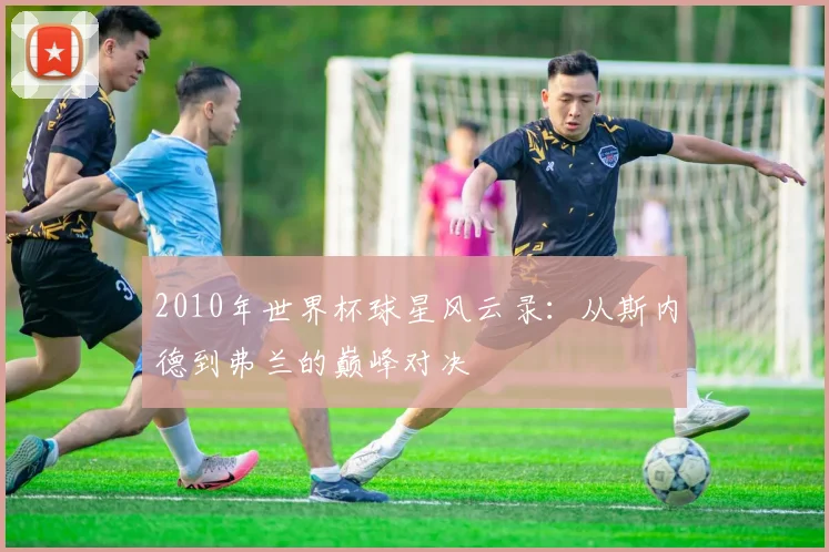 2010年世界杯球星风云录：从斯内德到弗兰的巅峰对决